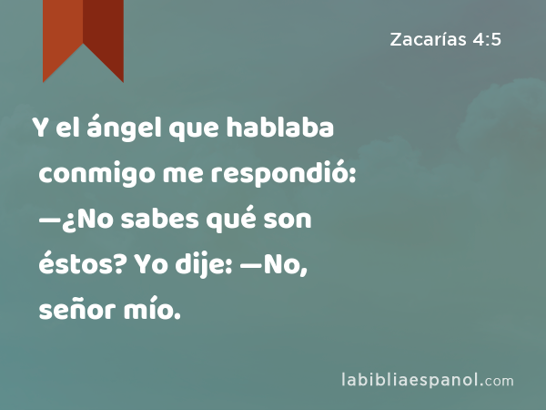 Y el ángel que hablaba conmigo me respondió: —¿No sabes qué son éstos? Yo dije: —No, señor mío. - Zacarías 4:5