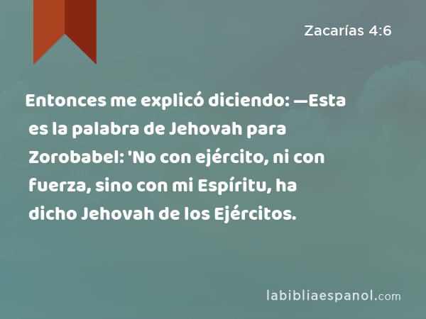 Entonces me explicó diciendo: —Esta es la palabra de Jehovah para Zorobabel: 'No con ejército, ni con fuerza, sino con mi Espíritu, ha dicho Jehovah de los Ejércitos. - Zacarías 4:6