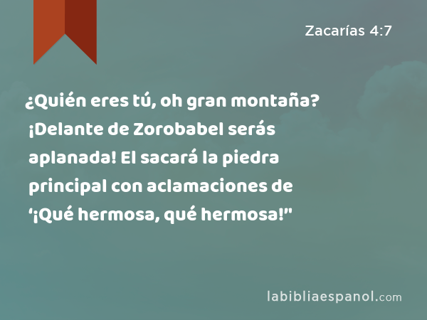 ¿Quién eres tú, oh gran montaña? ¡Delante de Zorobabel serás aplanada! El sacará la piedra principal con aclamaciones de ‘¡Qué hermosa, qué hermosa!’' - Zacarías 4:7