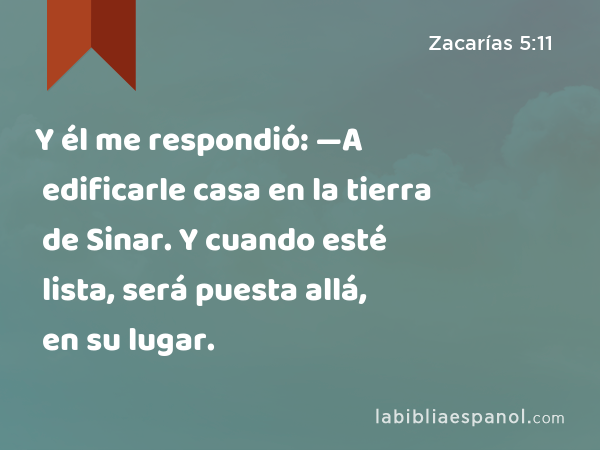 Y él me respondió: —A edificarle casa en la tierra de Sinar. Y cuando esté lista, será puesta allá, en su lugar. - Zacarías 5:11