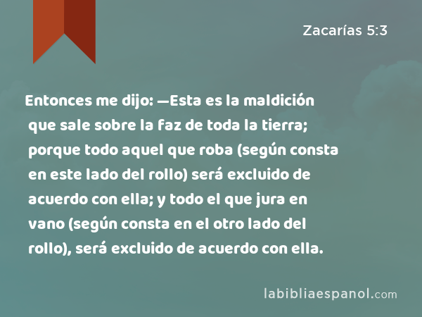 Entonces me dijo: —Esta es la maldición que sale sobre la faz de toda la tierra; porque todo aquel que roba (según consta en este lado del rollo) será excluido de acuerdo con ella; y todo el que jura en vano (según consta en el otro lado del rollo), será excluido de acuerdo con ella. - Zacarías 5:3