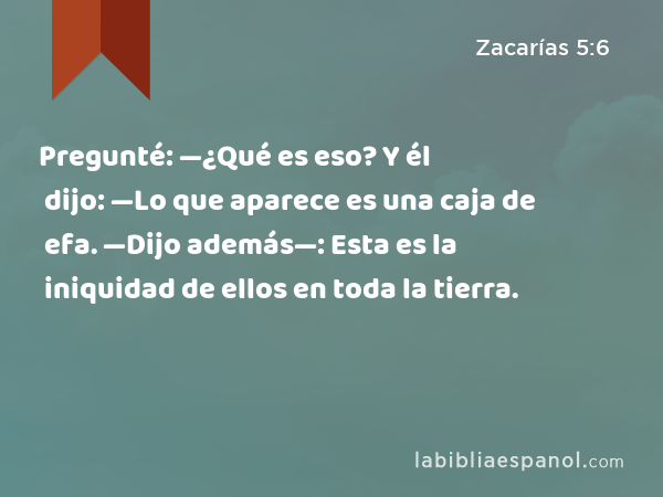 Pregunté: —¿Qué es eso? Y él dijo: —Lo que aparece es una caja de efa. —Dijo además—: Esta es la iniquidad de ellos en toda la tierra. - Zacarías 5:6