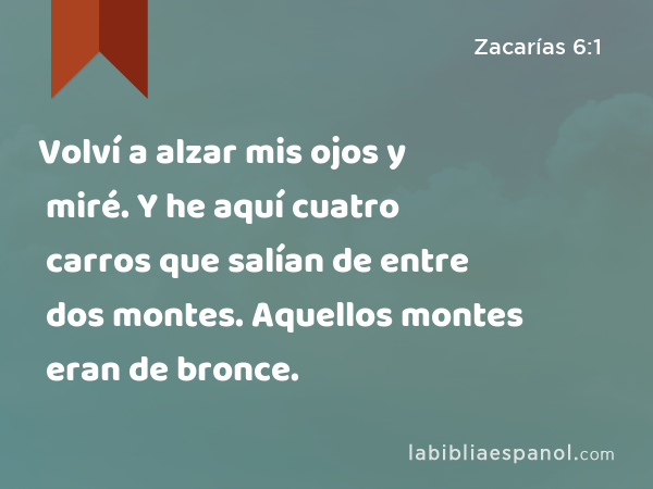 Volví a alzar mis ojos y miré. Y he aquí cuatro carros que salían de entre dos montes. Aquellos montes eran de bronce. - Zacarías 6:1