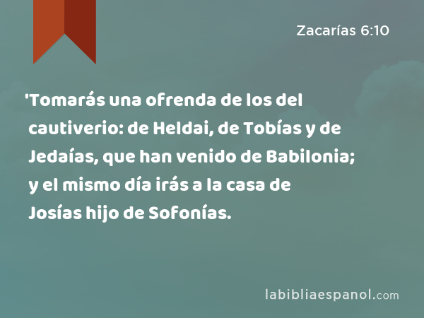 'Tomarás una ofrenda de los del cautiverio: de Heldai, de Tobías y de Jedaías, que han venido de Babilonia; y el mismo día irás a la casa de Josías hijo de Sofonías. - Zacarías 6:10