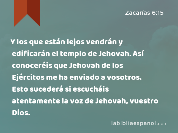 Y los que están lejos vendrán y edificarán el templo de Jehovah. Así conoceréis que Jehovah de los Ejércitos me ha enviado a vosotros. Esto sucederá si escucháis atentamente la voz de Jehovah, vuestro Dios. - Zacarías 6:15