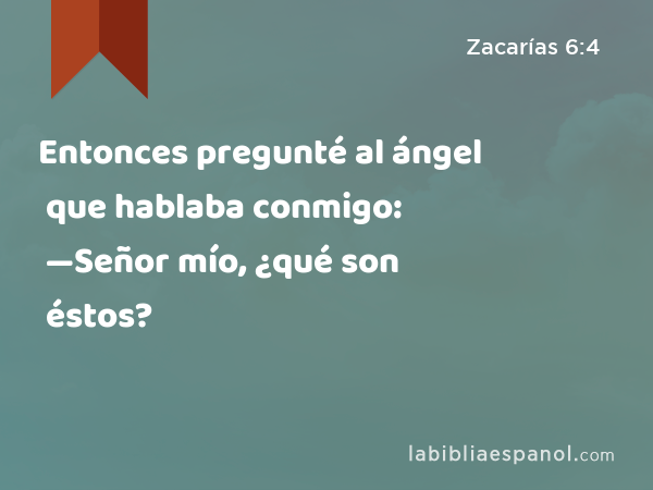 Entonces pregunté al ángel que hablaba conmigo: —Señor mío, ¿qué son éstos? - Zacarías 6:4
