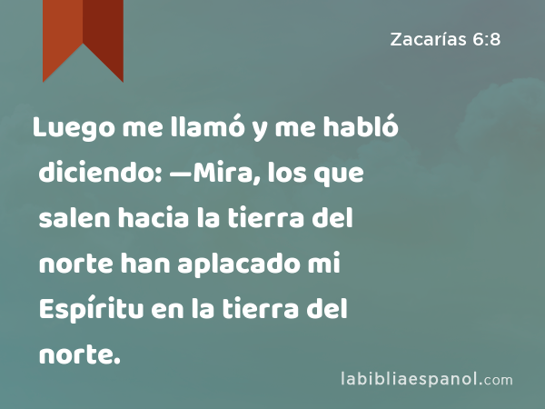 Luego me llamó y me habló diciendo: —Mira, los que salen hacia la tierra del norte han aplacado mi Espíritu en la tierra del norte. - Zacarías 6:8