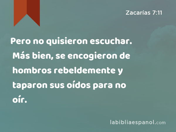 Pero no quisieron escuchar. Más bien, se encogieron de hombros rebeldemente y taparon sus oídos para no oír. - Zacarías 7:11