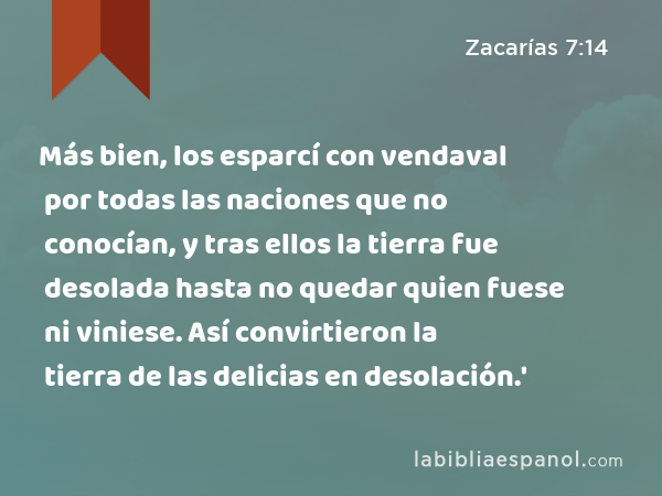 Más bien, los esparcí con vendaval por todas las naciones que no conocían, y tras ellos la tierra fue desolada hasta no quedar quien fuese ni viniese. Así convirtieron la tierra de las delicias en desolación.' - Zacarías 7:14