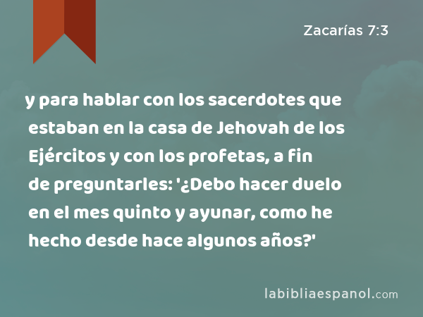 y para hablar con los sacerdotes que estaban en la casa de Jehovah de los Ejércitos y con los profetas, a fin de preguntarles: '¿Debo hacer duelo en el mes quinto y ayunar, como he hecho desde hace algunos años?' - Zacarías 7:3