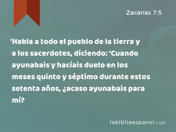 'Habla a todo el pueblo de la tierra y a los sacerdotes, diciendo: ‘Cuando ayunabais y hacíais duelo en los meses quinto y séptimo durante estos setenta años, ¿acaso ayunabais para mí? - Zacarías 7:5