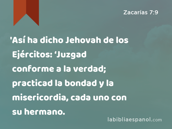 'Así ha dicho Jehovah de los Ejércitos: ‘Juzgad conforme a la verdad; practicad la bondad y la misericordia, cada uno con su hermano. - Zacarías 7:9