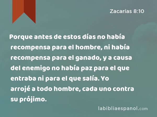 Porque antes de estos días no había recompensa para el hombre, ni había recompensa para el ganado, y a causa del enemigo no había paz para el que entraba ni para el que salía. Yo arrojé a todo hombre, cada uno contra su prójimo. - Zacarías 8:10