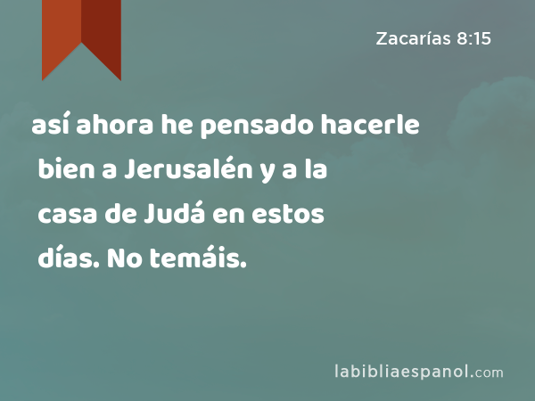 así ahora he pensado hacerle bien a Jerusalén y a la casa de Judá en estos días. No temáis. - Zacarías 8:15