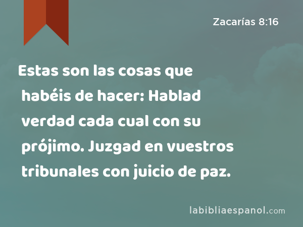 Estas son las cosas que habéis de hacer: Hablad verdad cada cual con su prójimo. Juzgad en vuestros tribunales con juicio de paz. - Zacarías 8:16