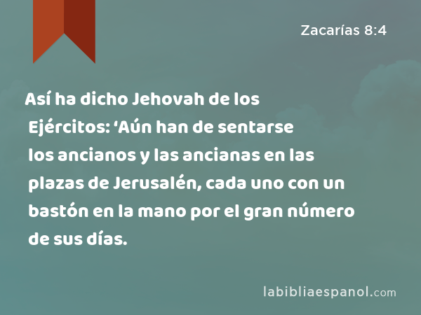 Así ha dicho Jehovah de los Ejércitos: ‘Aún han de sentarse los ancianos y las ancianas en las plazas de Jerusalén, cada uno con un bastón en la mano por el gran número de sus días. - Zacarías 8:4