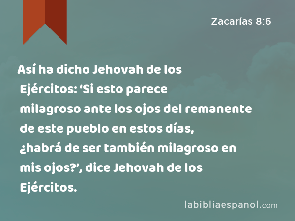 Así ha dicho Jehovah de los Ejércitos: ‘Si esto parece milagroso ante los ojos del remanente de este pueblo en estos días, ¿habrá de ser también milagroso en mis ojos?’, dice Jehovah de los Ejércitos. - Zacarías 8:6