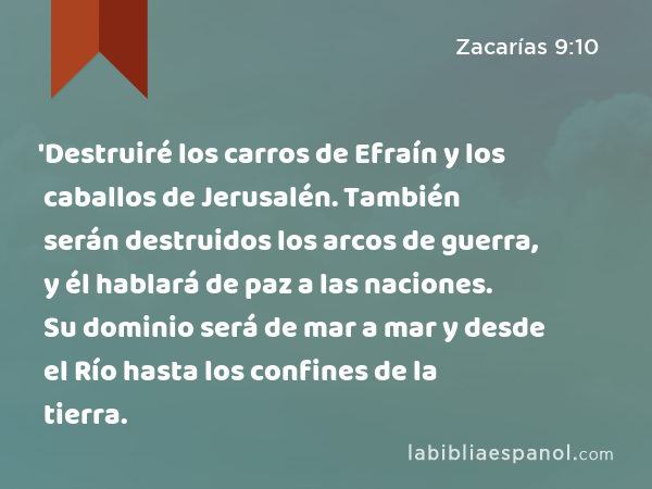 'Destruiré los carros de Efraín y los caballos de Jerusalén. También serán destruidos los arcos de guerra, y él hablará de paz a las naciones. Su dominio será de mar a mar y desde el Río hasta los confines de la tierra. - Zacarías 9:10