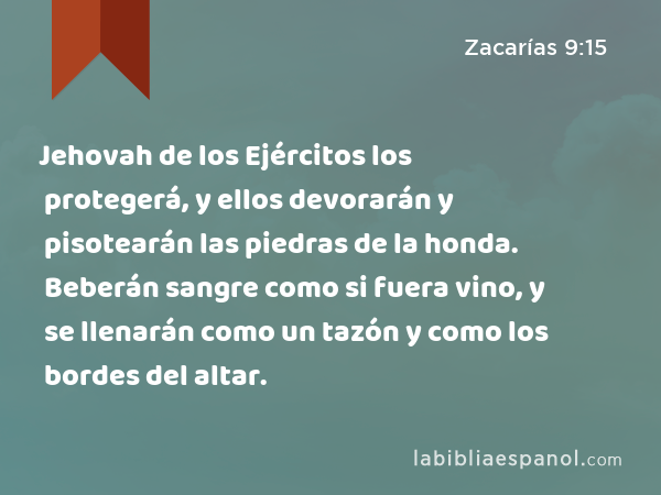 Jehovah de los Ejércitos los protegerá, y ellos devorarán y pisotearán las piedras de la honda. Beberán sangre como si fuera vino, y se llenarán como un tazón y como los bordes del altar. - Zacarías 9:15