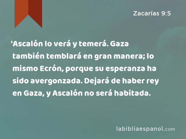 'Ascalón lo verá y temerá. Gaza también temblará en gran manera; lo mismo Ecrón, porque su esperanza ha sido avergonzada. Dejará de haber rey en Gaza, y Ascalón no será habitada. - Zacarías 9:5