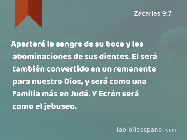 Apartaré la sangre de su boca y las abominaciones de sus dientes. El será también convertido en un remanente para nuestro Dios, y será como una familia más en Judá. Y Ecrón será como el jebuseo. - Zacarías 9:7